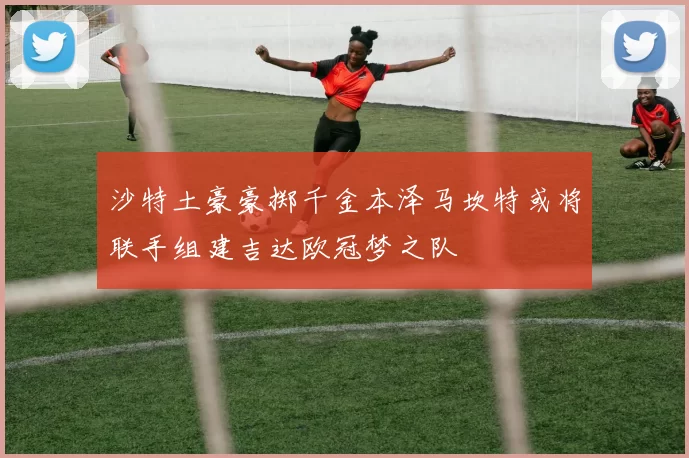 沙特土豪豪掷千金本泽马坎特或将联手组建吉达欧冠梦之队