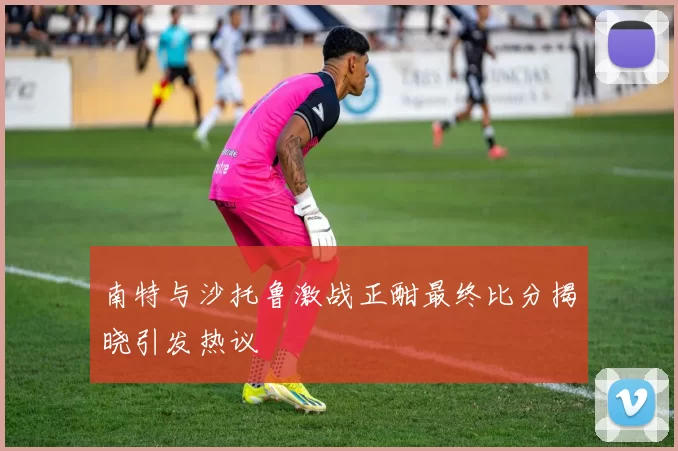 南特与沙托鲁激战正酣最终比分揭晓引发热议