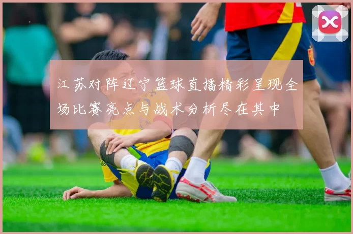 江苏对阵辽宁篮球直播精彩呈现全场比赛亮点与战术分析尽在其中