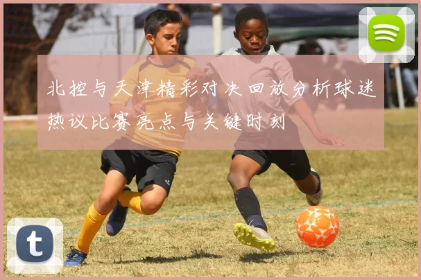 北控与天津精彩对决回放分析球迷热议比赛亮点与关键时刻