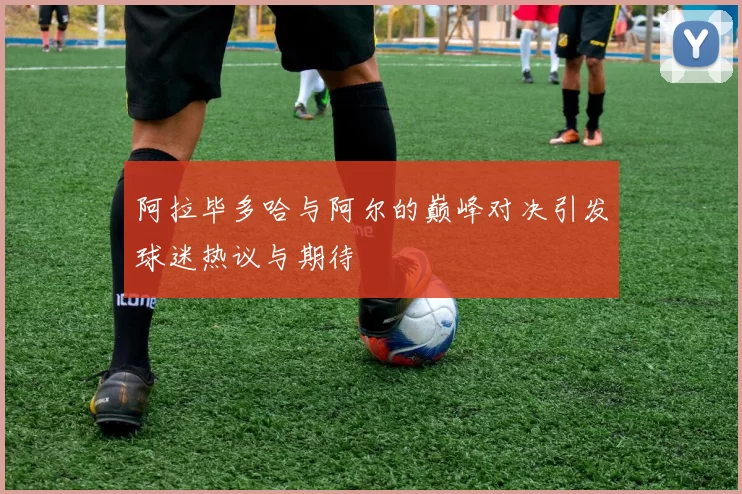 阿拉毕多哈与阿尔的巅峰对决引发球迷热议与期待