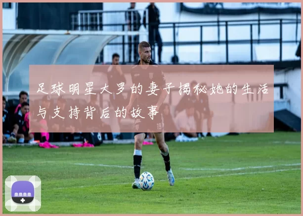 足球明星大罗的妻子揭秘她的生活与支持背后的故事
