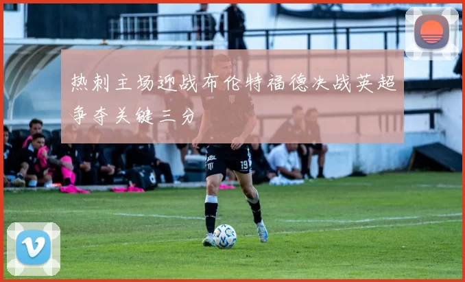 热刺主场迎战布伦特福德决战英超争夺关键三分