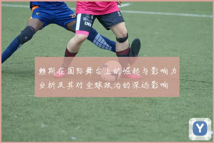 赖斯在国际舞台上的崛起与影响力分析及其对全球政治的深远影响