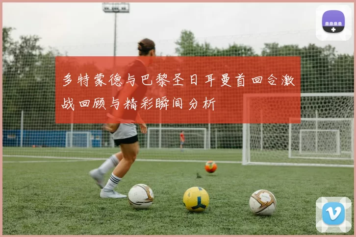 多特蒙德与巴黎圣日耳曼首回合激战回顾与精彩瞬间分析