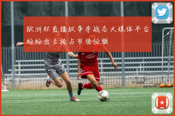 欧洲杯直播权争夺战各大媒体平台纷纷出击抢占市场份额