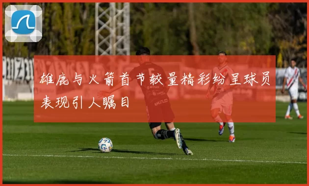 雄鹿与火箭首节较量精彩纷呈球员表现引人瞩目