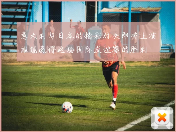 意大利与日本的精彩对决即将上演谁能赢得这场国际友谊赛的胜利