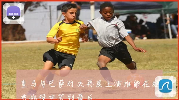 皇马与巴萨对决再度上演谁能在经典战役中笑到最后